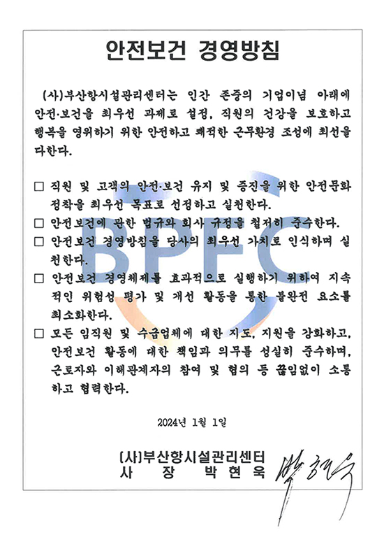 안전보건 경영방침(사)부산항시설관리센터는 인간 존중의 기업이념 아래에 안전·보건을 최우선 과제로 설정, 직원의 건강을 보호하고 행복을 영위하기 위한 안전하고 쾌적한 근무환경 조성에 최선을 다한다.
								 - 직원 및 고객의 안전·보건 유지 및 증진을 위한 안전문화 정착을 최우선 목표로 선정하고 실천한다.
								 - 안전보건에 관한 법규와 회사 규정을 철저히 준수한다.
								 - 안전보건 경영방침을 당사의 최우선 가치로 인식하며 실 천한다.
								 - 안전보건 경영체제를 효과적으로 실행하기 위하여 지속 적인 위험성 평가 및 개선 활동을 통한 불완전 요소를 최소화한다.
								 - 모든 임직원 및 수급업체에 대한 지도, 지원을 강화하고, 안전보건 활동에 대한 책임과 의무를 성실히 준수하며, 근로자와 이해관계자의 참여 및 협의 등 끊임없이 소통 하고 협력한다.
								2024년 1월 1일 (사)부산항시설관리센터   사장  박현욱