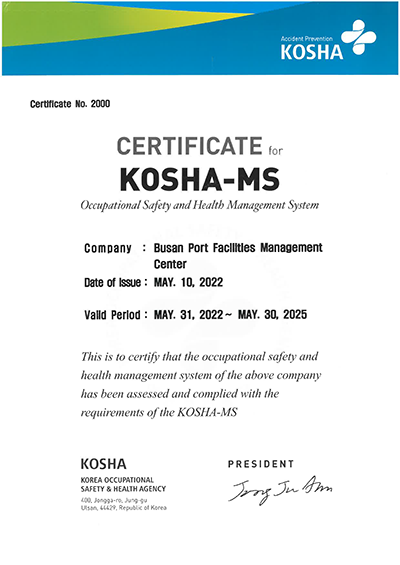 Accident Prevention KOSHA Certificate No. 2000 CERTIFICATE for KOSHA-MS Occupational Safety and Health Management System Company: Busan Port Facilities Management Center Date of Issue : MAY. 10, 2022 Valid Period : MAY. 31, 2022 ~ MAY. 30, 2025 This is to certify that the occupational safety and health management system of the above companny has been assessed and complied with the requirements of the KOSHA-MS KOSHA KOREA OCCUPATIONAL SAFETY HEALTH AGENCY 400, Jongga-ro, jung-gu, Ulsan, 44429, Republic of Korea PRESIDENT Jong JU Ahn 