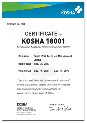 Accident Prevention Certificate No. 2000 CERTIFICATE for KOSHA 18001 Occupational Safety and Health Management System Company: Busan Port Facilities Management Center Date of Issue : MAY. 21, 2019 Valid Period : MAY. 31, 2019~MAY. 30, 2022 This is to certify that the occupational safety and health management system of the above companny has been assessed and complied with the requirements of the KOSHA 181001 KOSHA KOREA OCCUPATIONAL SAFETY HEALTH AGENCY 400, Jongga-ro, jung-gu, Ulsan, 44429, Republic of Korea PRESIDENT Do Yong Park 